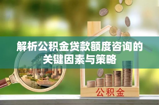 迎泽解析公积金贷款额度咨询的关键因素与策略