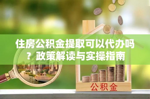 迎泽住房公积金提取可以代办吗？政策解读与实操指南