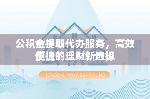 迎泽公积金提取代办服务，高效便捷的理财新选择