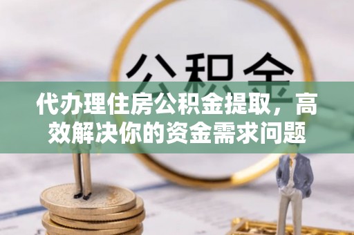 迎泽代办理住房公积金提取，高效解决你的资金需求问题