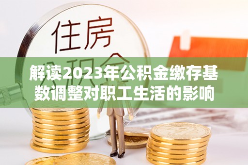 迎泽解读2023年公积金缴存基数调整对职工生活的影响