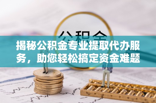 迎泽揭秘公积金专业提取代办服务，助您轻松搞定资金难题