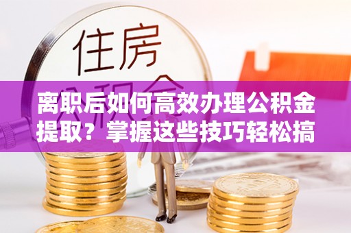 迎泽离职后如何高效办理公积金提取？掌握这些技巧轻松搞定