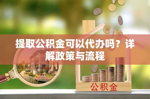 迎泽提取公积金可以代办吗？详解政策与流程