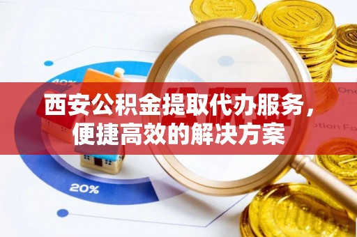 迎泽西安公积金提取代办服务，便捷高效的解决方案