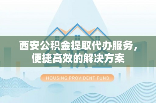 迎泽西安公积金提取代办服务，便捷高效的解决方案
