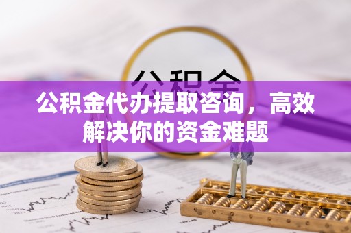 迎泽公积金代办提取咨询，高效解决你的资金难题