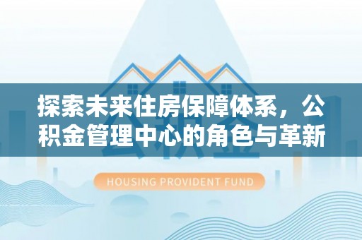 迎泽探索未来住房保障体系，公积金管理中心的角色与革新