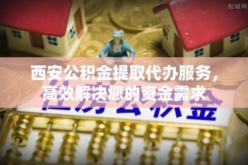 迎泽西安公积金提取代办服务，高效解决您的资金需求
