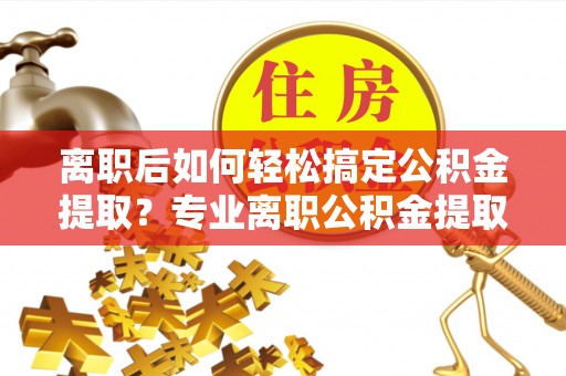 迎泽离职后如何轻松搞定公积金提取？专业离职公积金提取代办服务来帮你