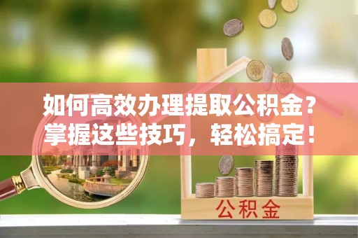迎泽如何高效办理提取公积金？掌握这些技巧，轻松搞定！