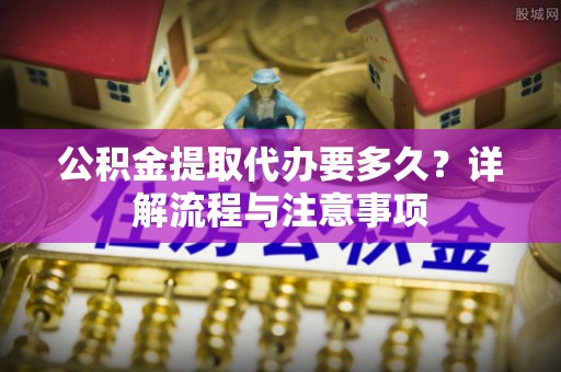 迎泽公积金提取代办要多久？详解流程与注意事项