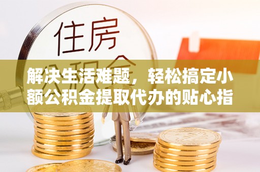 迎泽解决生活难题，轻松搞定小额公积金提取代办的贴心指南