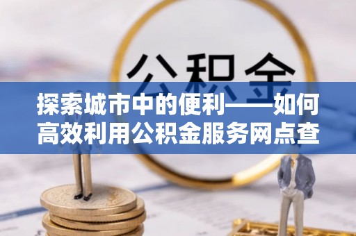 迎泽探索城市中的便利——如何高效利用公积金服务网点查询功能