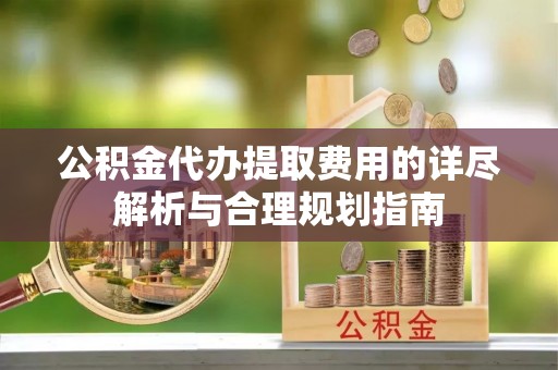 迎泽公积金代办提取费用的详尽解析与合理规划指南