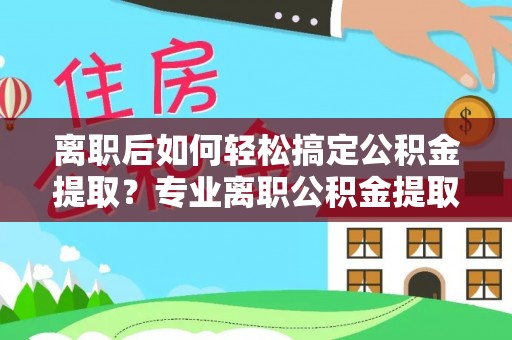 迎泽离职后如何轻松搞定公积金提取？专业离职公积金提取代办服务助你一臂之力