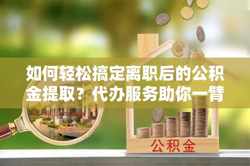 迎泽如何轻松搞定离职后的公积金提取？代办服务助你一臂之力