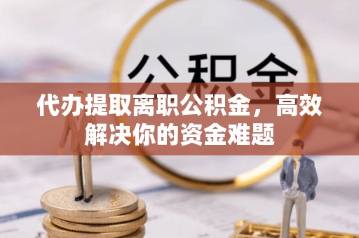 迎泽代办提取离职公积金，高效解决你的资金难题