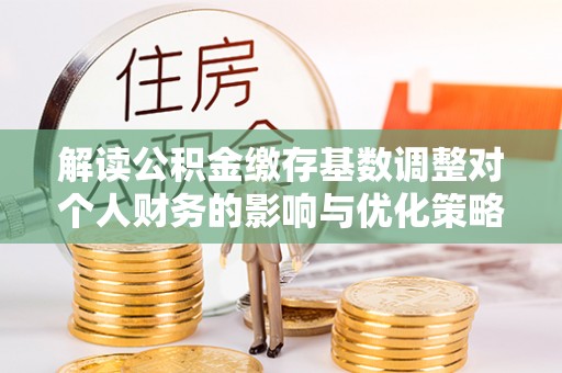 迎泽解读公积金缴存基数调整对个人财务的影响与优化策略