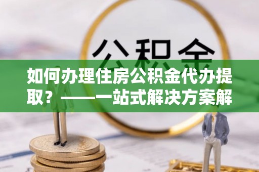 迎泽如何办理住房公积金代办提取？——一站式解决方案解析