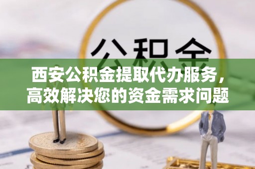 迎泽西安公积金提取代办服务，高效解决您的资金需求问题