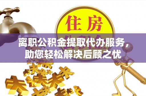 迎泽离职公积金提取代办服务，助您轻松解决后顾之忧