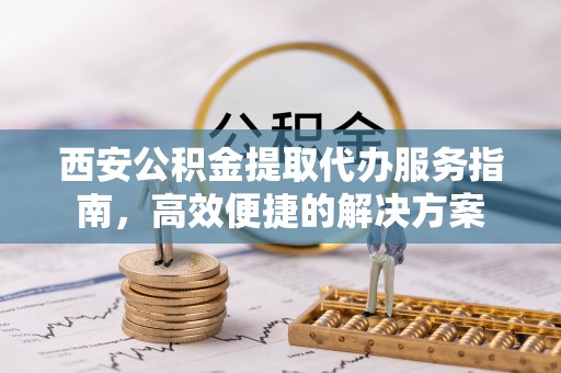 迎泽西安公积金提取代办服务指南，高效便捷的解决方案