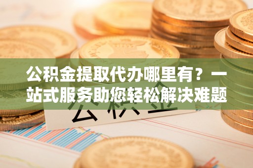 迎泽公积金提取代办哪里有？一站式服务助您轻松解决难题