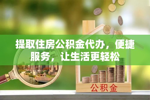 迎泽提取住房公积金代办，便捷服务，让生活更轻松