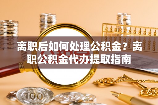 迎泽离职后如何处理公积金？离职公积金代办提取指南