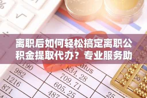 迎泽离职后如何轻松搞定离职公积金提取代办？专业服务助你一臂之力