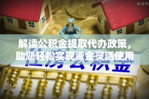 迎泽解读公积金提取代办政策，助您轻松实现资金灵活使用