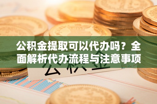 迎泽公积金提取可以代办吗？全面解析代办流程与注意事项