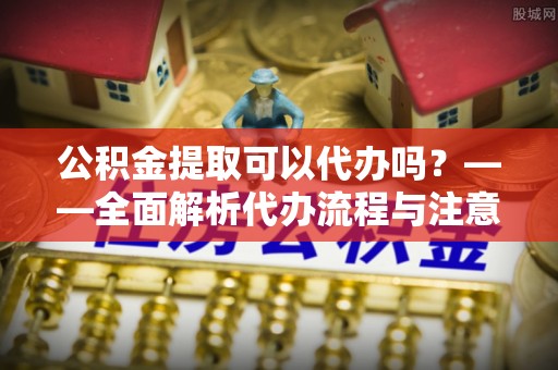 迎泽公积金提取可以代办吗？——全面解析代办流程与注意事项